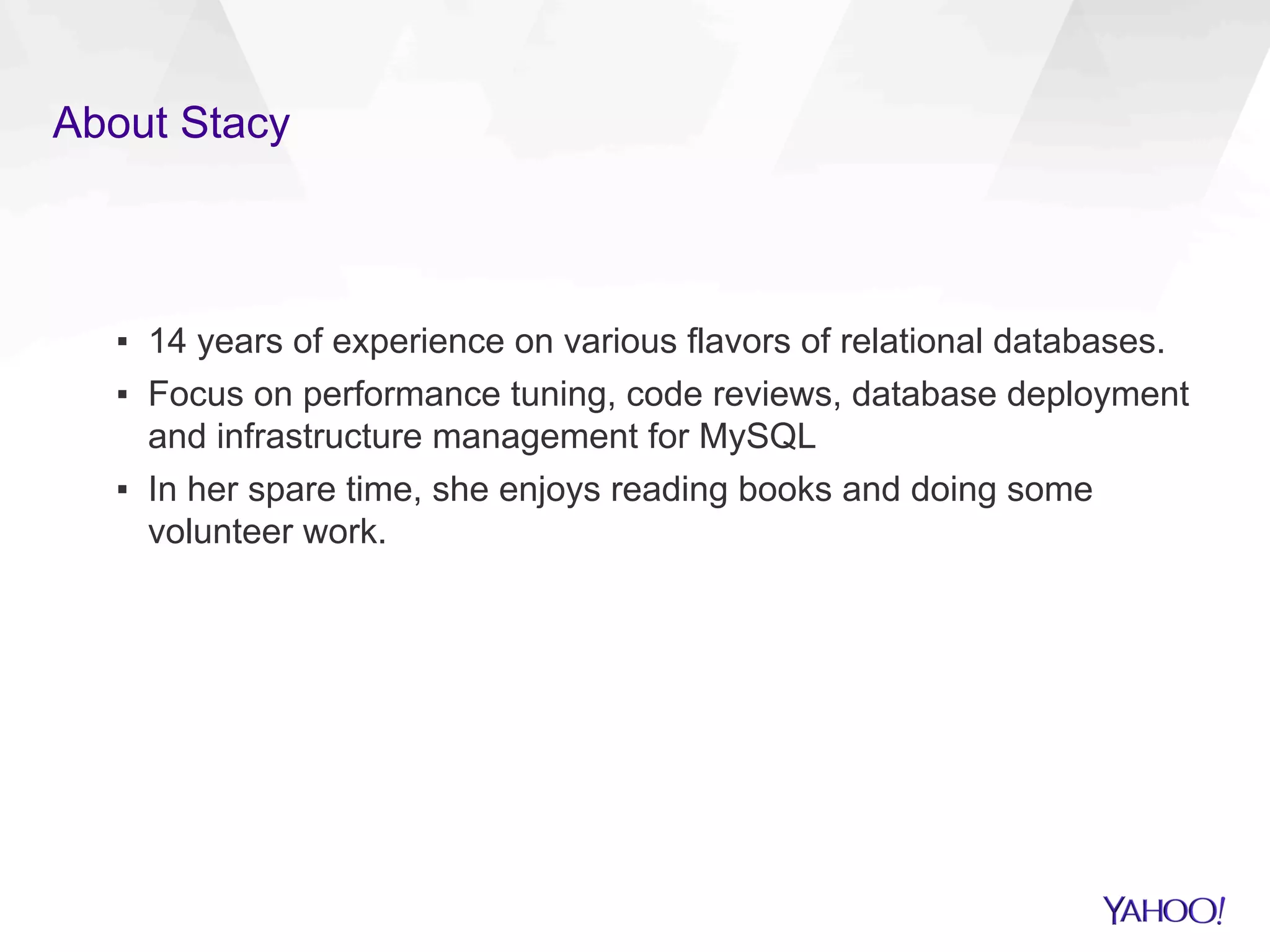 About Stacy
▪  14 years of experience on various flavors of relational databases.
▪  Focus on performance tuning, code reviews, database deployment
and infrastructure management for MySQL
▪  In her spare time, she enjoys reading books and doing some
volunteer work.
 