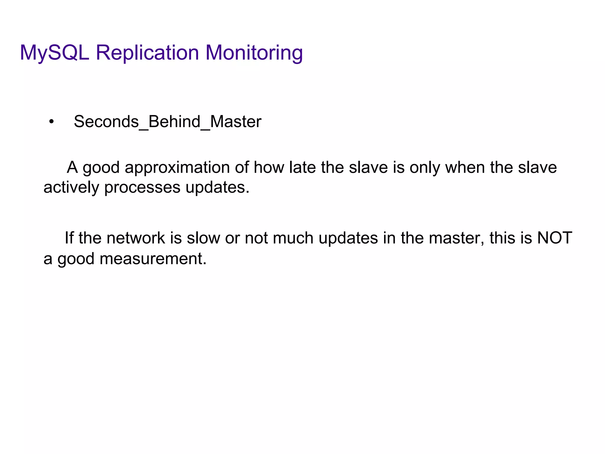 MySQL Replication Monitoring
	
  	
  
•  Seconds_Behind_Master
A good approximation of how late the slave is only when the slave
actively processes updates.
If the network is slow or not much updates in the master, this is NOT
a good measurement.
	
  
	
  
 