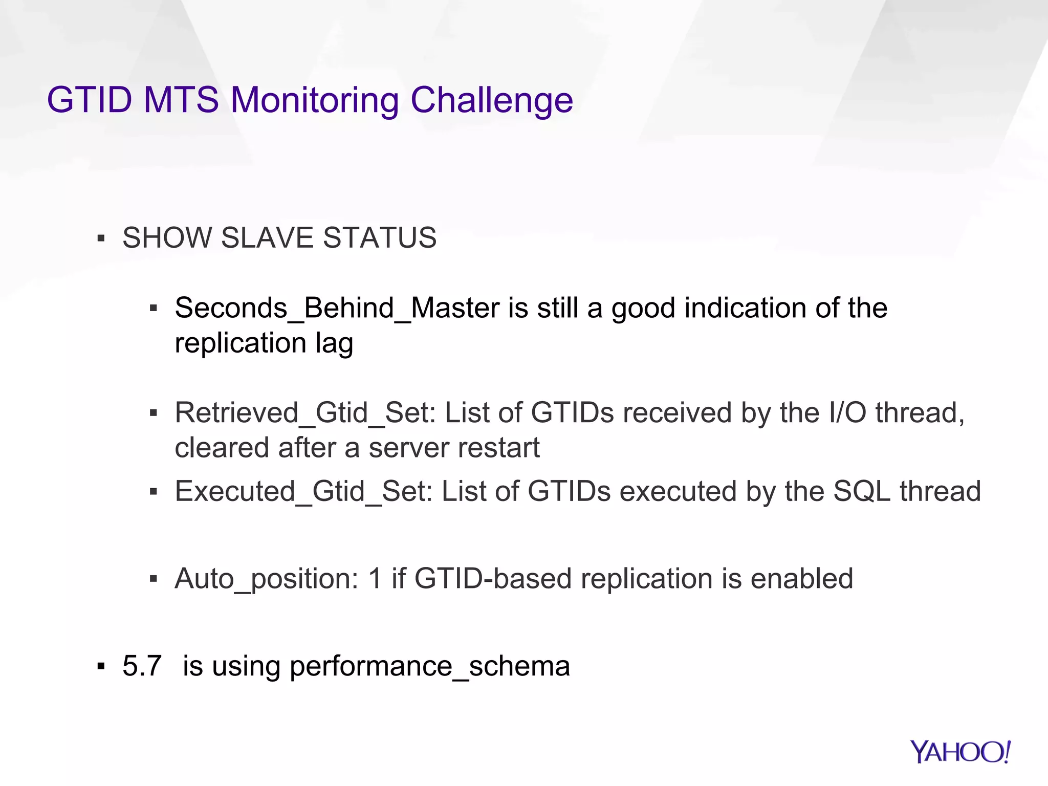 GTID MTS Monitoring Challenge
▪  SHOW SLAVE STATUS
▪  Seconds_Behind_Master is still a good indication of the
replication lag
▪  Retrieved_Gtid_Set: List of GTIDs received by the I/O thread,
cleared after a server restart
▪  Executed_Gtid_Set: List of GTIDs executed by the SQL thread
▪  Auto_position: 1 if GTID-based replication is enabled
▪  5.7 is using performance_schema
 