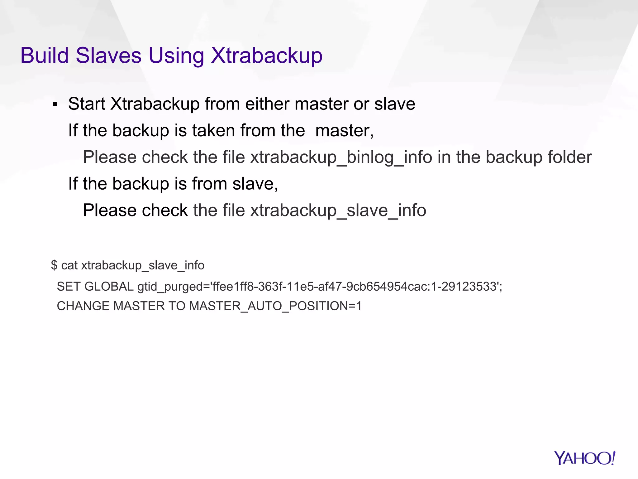 Build Slaves Using Xtrabackup
▪  Start Xtrabackup from either master or slave
If the backup is taken from the master,
Please check the file xtrabackup_binlog_info in the backup folder
If the backup is from slave,
Please check the file xtrabackup_slave_info
$ cat xtrabackup_slave_info
SET GLOBAL gtid_purged='ffee1ff8-363f-11e5-af47-9cb654954cac:1-29123533';
CHANGE MASTER TO MASTER_AUTO_POSITION=1
 