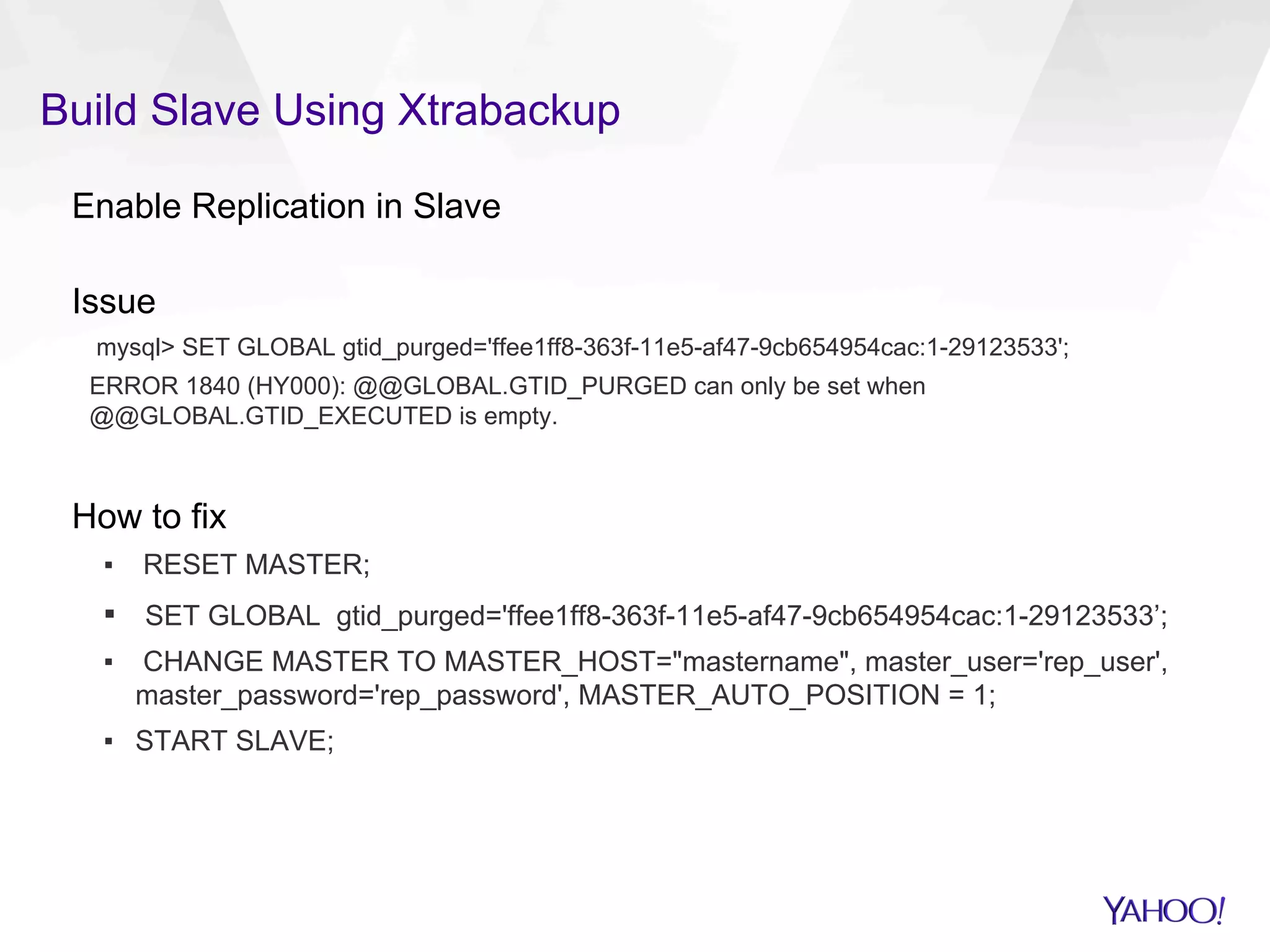 Build Slave Using Xtrabackup
Enable Replication in Slave
Issue
mysql> SET GLOBAL gtid_purged='ffee1ff8-363f-11e5-af47-9cb654954cac:1-29123533';
ERROR 1840 (HY000): @@GLOBAL.GTID_PURGED can only be set when
@@GLOBAL.GTID_EXECUTED is empty.
How to fix
▪  RESET MASTER;
▪  SET GLOBAL gtid_purged='ffee1ff8-363f-11e5-af47-9cb654954cac:1-29123533’;
▪  CHANGE MASTER TO MASTER_HOST="mastername", master_user='rep_user',
master_password='rep_password', MASTER_AUTO_POSITION = 1;
▪  START SLAVE;
 