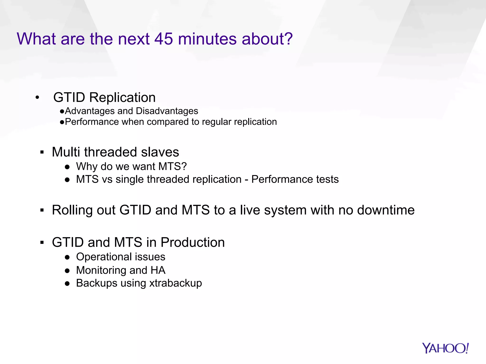 What are the next 45 minutes about?
•  GTID Replication
● Advantages and Disadvantages
● Performance when compared to regular replication
▪  Multi threaded slaves
●  Why do we want MTS?
●  MTS vs single threaded replication - Performance tests
▪  Rolling out GTID and MTS to a live system with no downtime
▪  GTID and MTS in Production
●  Operational issues
●  Monitoring and HA
●  Backups using xtrabackup
 