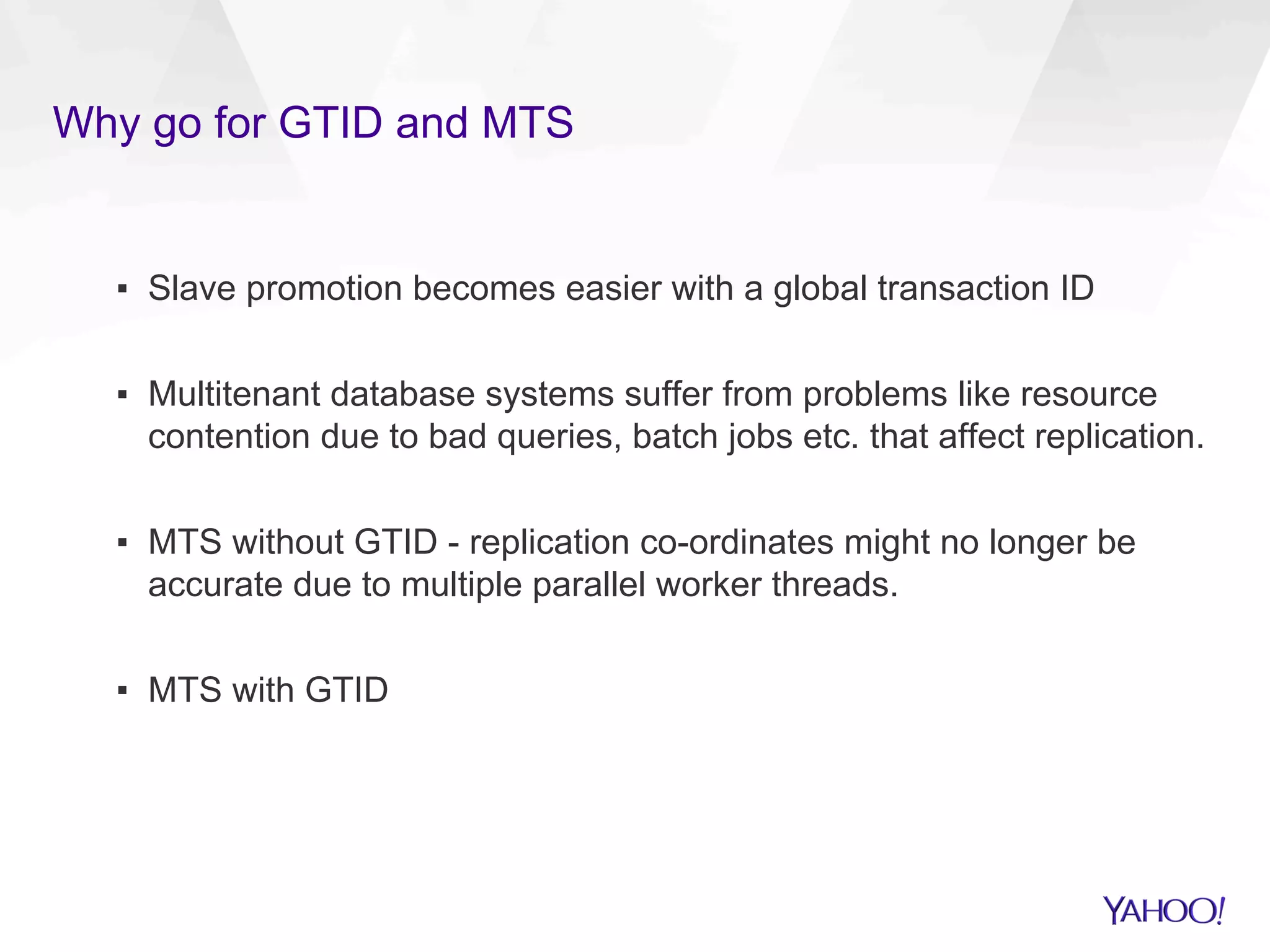 Why go for GTID and MTS
▪  Slave promotion becomes easier with a global transaction ID
▪  Multitenant database systems suffer from problems like resource
contention due to bad queries, batch jobs etc. that affect replication.
▪  MTS without GTID - replication co-ordinates might no longer be
accurate due to multiple parallel worker threads.
▪  MTS with GTID
 