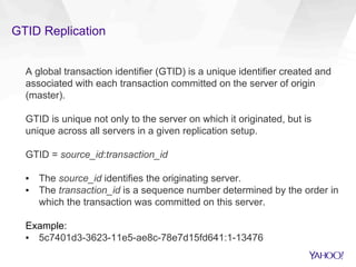 GTID Replication
A global transaction identifier (GTID) is a unique identifier created and
associated with each transaction committed on the server of origin
(master).
GTID is unique not only to the server on which it originated, but is
unique across all servers in a given replication setup.
GTID = source_id:transaction_id
▪  The source_id identifies the originating server.
▪  The transaction_id is a sequence number determined by the order in
which the transaction was committed on this server.
Example:
▪  5c7401d3-3623-11e5-ae8c-78e7d15fd641:1-13476
 