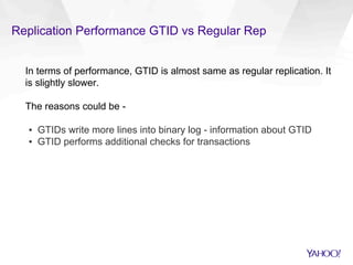 Replication Performance GTID vs Regular Rep
In terms of performance, GTID is almost same as regular replication. It
is slightly slower.
The reasons could be -
▪  GTIDs write more lines into binary log - information about GTID
▪  GTID performs additional checks for transactions
 