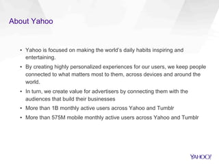 About Yahoo
▪  Yahoo is focused on making the world’s daily habits inspiring and
entertaining.
▪  By creating highly personalized experiences for our users, we keep people
connected to what matters most to them, across devices and around the
world.
▪  In turn, we create value for advertisers by connecting them with the
audiences that build their businesses
▪  More than 1B monthly active users across Yahoo and Tumblr
▪  More than 575M mobile monthly active users across Yahoo and Tumblr
 