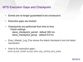 MTS Execution Gaps and Checkpoint
▪  Events are no longer guaranteed to be consecutive
▪  Execution gaps are tracked
▪  Checkpoints are performed from time to time
Check settings
slave_checkpoint_period default 300 ms
slave_checkpoint_group default 512 trx
▪  Exec_Master_Log_Pos shows the latest checkpoint and not latest
transaction
▪  How to fix execution gaps -
STOP SLAVE; START SLAVE UNTIL SQL_AFTER_MTS_GAPS
 