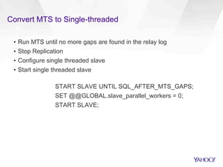 Convert MTS to Single-threaded
▪  Run MTS until no more gaps are found in the relay log
▪  Stop Replication
▪  Configure single threaded slave
▪  Start single threaded slave
START SLAVE UNTIL SQL_AFTER_MTS_GAPS;
SET @@GLOBAL.slave_parallel_workers = 0;
START SLAVE;
 