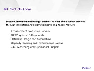 Ad Products Team
Mission Statement: Delivering scalable and cost efficient data services
through innovation and automation powering Yahoo Products
▪  Thousands of Production Servers
▪  OLTP systems & Data marts
▪  Database Design and Architecture
▪  Capacity Planning and Performance Reviews
▪  24x7 Monitoring and Operational Support
 