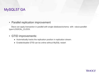 MySQL57 GA
▪  Parallel replication improvement
Slave can apply transaction in parallel with single database/schema with --slave-parallel-
type=LOGICAL_CLOCK.
▪  GTID improvements:
●  Automatically tracks the replication position in replication stream.
●  Enable/disable GTID can be online without MySQL restart
 
