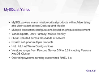 MySQL at Yahoo
▪  MySQL powers many mission-critical products within Advertising
and User space across Desktop and Mobile
▪  Multiple production configurations based on product requirement
▪  Yahoo Sports, Daily Fantasy: Mobile friendly
▪  Flickr: Sharded across thousands of servers
▪  DBaaS setup for multiple products
▪  Hot:Hot, Hot:Warm Configurations
▪  Versions range from Percona Server 5.5 to 5.6 including Percona
XtraDB Cluster
▪  Operating systems running customized RHEL 6.x
 
