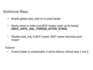 Switchover Steps
	
  	
  
•  Enable global read_only=on in prod master
•  Sanity check to make sure BCP master catch up its master
(WAIT_UNTIL_SQL_THREAD_AFTER_GTIDS)
•  Disable read_only in BCP master. BCP master becomes prod
master
Failover:
•  If prod master is unreachable, it will be failover without step 1 and 2.
	
  
 