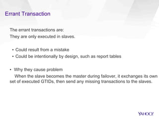 Errant Transaction
The errant transactions are:
They are only executed in slaves.
▪  Could result from a mistake
▪  Could be intentionally by design, such as report tables
▪  Why they cause problem
When the slave becomes the master during failover, it exchanges its own
set of executed GTIDs, then send any missing transactions to the slaves.
 