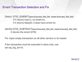 Errant Transaction Detection and Fix
Detect: GTID_SUBSET(slave-Executed_Gtid_Set, master-Executed_Gtid_Set)
If it returns true(1), no errant trx.
If it returns false(0), it does have errant trx.
Identify:GTID_SUBTRACT(slave-Executed_Gtid_Set, master-Executed_Gtid_Set)
It returns the errant GTID.
Fix: Inject empty transaction on all other servers or its master.
If the transaction must be executed in slave only, use
set sql_log_bin=0;
 