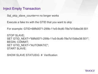 Inject Empty Transaction
Sql_skip_slave_counter=n no longer works
Execute a fake trx with the GTID that you want to skip
For example: GTID=68fb0071-299b-11e5-9cd6-78e7d15dbe38:501
STOP SLAVE;
SET GTID_NEXT="68fb0071-299b-11e5-9cd6-78e7d15dbe38:501";
BEGIN; COMMIT;
SET GTID_NEXT="AUTOMATIC";
START SLAVE;
SHOW SLAVE STATUSG # Verification
 