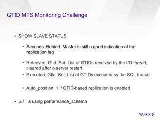 GTID MTS Monitoring Challenge
▪  SHOW SLAVE STATUS
▪  Seconds_Behind_Master is still a good indication of the
replication lag
▪  Retrieved_Gtid_Set: List of GTIDs received by the I/O thread,
cleared after a server restart
▪  Executed_Gtid_Set: List of GTIDs executed by the SQL thread
▪  Auto_position: 1 if GTID-based replication is enabled
▪  5.7 is using performance_schema
 