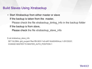 Build Slaves Using Xtrabackup
▪  Start Xtrabackup from either master or slave
If the backup is taken from the master,
Please check the file xtrabackup_binlog_info in the backup folder
If the backup is from slave,
Please check the file xtrabackup_slave_info
$ cat xtrabackup_slave_info
SET GLOBAL gtid_purged='ffee1ff8-363f-11e5-af47-9cb654954cac:1-29123533';
CHANGE MASTER TO MASTER_AUTO_POSITION=1
 