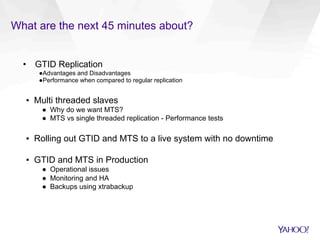 What are the next 45 minutes about?
•  GTID Replication
● Advantages and Disadvantages
● Performance when compared to regular replication
▪  Multi threaded slaves
●  Why do we want MTS?
●  MTS vs single threaded replication - Performance tests
▪  Rolling out GTID and MTS to a live system with no downtime
▪  GTID and MTS in Production
●  Operational issues
●  Monitoring and HA
●  Backups using xtrabackup
 