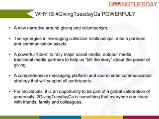 WHY IS #GivingTuesdayCa POWERFUL?
• A new narrative around giving and volunteerism.
• The synergies in leveraging collective relationships, media partners
and communication assets.
• A powerful “hook” to rally major social media, outdoor media,
traditional media partners to help us “tell the story” about the power of
giving.
• A comprehensive messaging platform and coordinated communication
strategy that will support all participants.
• For individuals, it is an opportunity to be part of a global celebration of
generosity. #GivingTuesdayCa is something that everyone can share
with friends, family and colleagues.

 