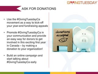 ASK FOR DONATIONS
• Use the #GivingTuesdayCa
movement as a way to kick-off
your year-end fundraising appeals
• Promote #GivingTuesdayCa in
your communication and provide
an easy way for donors to get
involved in this exciting first year
in Canada – by making a
donation to your organization!

• Build an online campaign and
start talking about
#GivingTuesdayCa early

 