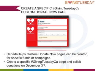 CREATE A SPECIFIC #GivingTuesdayCa
CUSTOM DONATE NOW PAGE

• CanadaHelps Custom Donate Now pages can be created
for specific funds or campaigns.
• Create a specific #GivingTuesdayCa page and solicit
donations on December 3rd.

 