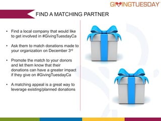 FIND A MATCHING PARTNER
• Find a local company that would like
to get involved in #GivingTuesdayCa
• Ask them to match donations made to
your organization on December 3rd
• Promote the match to your donors
and let them know that their
donations can have a greater impact
if they give on #GivingTuesdayCa
• A matching appeal is a great way to
leverage existing/planned donations

 