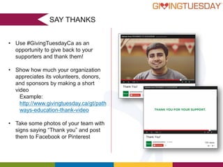SAY THANKS
• Use #GivingTuesdayCa as an
opportunity to give back to your
supporters and thank them!
• Show how much your organization
appreciates its volunteers, donors,
and sponsors by making a short
video
Example:
http://www.givingtuesday.ca/gt/path
ways-education-thank-video
• Take some photos of your team with
signs saying “Thank you” and post
them to Facebook or Pinterest

 