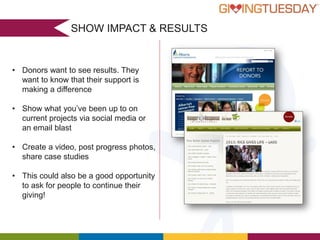 SHOW IMPACT & RESULTS

• Donors want to see results. They
want to know that their support is
making a difference
• Show what you’ve been up to on
current projects via social media or
an email blast
• Create a video, post progress photos,
share case studies
• This could also be a good opportunity
to ask for people to continue their
giving!

 
