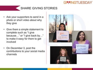 SHARE GIVING STORIES
• Ask your supporters to send in a
photo or short video about why
they give
• Give them a simple statement to
complete such as “I give
because…” or “I give back by…”
to make it easy for them to get
involved
• On December 3, post the
contributions to your social media
channels

 