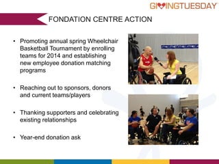 FONDATION CENTRE ACTION
• Promoting annual spring Wheelchair
Basketball Tournament by enrolling
teams for 2014 and establishing
new employee donation matching
programs
- UrbanPromise Vancouver

• Reaching out to sponsors, donors
and current teams/players
“You provide a great service.

• Thanking supporters and celebrating
Small organizations like ours
benefit relationships
existingtremendously, keeping our
overhead low & spending more
on good works!”

• Year-end donation ask
-Better Day Alliance

- ABC Life Literacy Canada

 