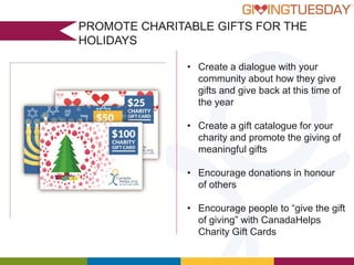 PROMOTE CHARITABLE GIFTS FOR THE
HOLIDAYS
• Create a dialogue with your
community about how they give
gifts and give back at this time of
the year
• Create a gift catalogue for your
charity and promote the giving of
meaningful gifts
• Encourage donations in honour
of others

• Encourage people to “give the gift
of giving” with CanadaHelps
Charity Gift Cards

 