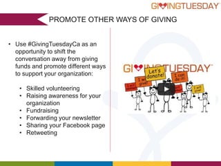 PROMOTE OTHER WAYS OF GIVING
• Use #GivingTuesdayCa as an
opportunity to shift the
conversation away from giving
funds and promote different ways
to support your organization:
• Skilled volunteering
• Raising awareness for your
organization
• Fundraising
• Forwarding your newsletter
• Sharing your Facebook page
• Retweeting

 