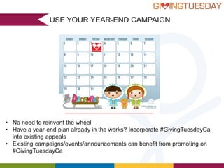 USE YOUR YEAR-END CAMPAIGN

• No need to reinvent the wheel
• Have a year-end plan already in the works? Incorporate #GivingTuesdayCa
into existing appeals
• Existing campaigns/events/announcements can benefit from promoting on
#GivingTuesdayCa

 