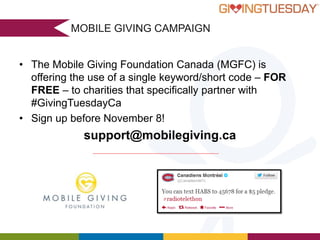 MOBILE GIVING CAMPAIGN
•

•

•

The Mobile Giving Foundation Canada (MGFC) is offering the use of a single
keyword/short code for free, to pre-certified MGFC charities that partner with
GivingTuesday
Interested charities can register for free GivingTuesday partnership and must be
certified with MGFC ($350 one-time fee applies) to activate their free text-to-donate
campaign before November 8, 2013 at GivingTuesday.ca.
The MGFCUrbanPromisefor GivingTuesday” text-to-donate campaigns will be active,
- “Give back Vancouver
without any transaction or program maintenance fees for charities, between
November 5 and December 31, 2013, so participating charities will have almost two
months to engage with new donors and raise incremental funds through text
message.
“You provide a great service.
support@mobilegiving.ca
Small organizations like ours
- ABC Life Literacy Canada
benefit tremendously, keeping our
overhead low & spending more
on good works!”
-Better Day Alliance

 