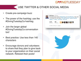 USE TWITTER & OTHER SOCIAL MEDIA
• Create pre-campaign buzz
• The power of the hashtag: use the
#GivingTuesdayCa hashtag
• Join the larger global
#GivingTuesdayCa conversation
too!
• Best practice: Use less than 140
characters
• Encourage donors and volunteers
to share that they plan to give back
to your organization on their social
network. Retweet their posts!

 