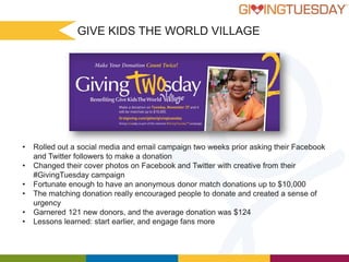 GIVE KIDS THE WORLD VILLAGE

•
•
•
•
•
•

Rolled out a social media and email campaign two weeks prior asking their Facebook
and Twitter followers to make a donation
Changed their cover photos on Facebook and Twitter with creative from their
#GivingTuesday campaign
Fortunate enough to have an anonymous donor match donations up to $10,000
The matching donation really encouraged people to donate and created a sense of
urgency
Garnered 121 new donors, and the average donation was $124
Lessons learned: start earlier, and engage fans more

 