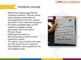 PHOENIX HOUSE
• Rather than asking supporters for
monetary donations, Phoenix House
asked people to write letters of
encouragement to the men, women,
and teens in their treatment programs
• Provided a template letter on their
website for people to easily
personalize and send back to
Phoenix House
• Distributed the letters on
#GivingTuesday to clients in their
treatments centres
• The clients, many of whom have lost
ties with loved ones as a result of
their addictions, were grateful for the
encouraging words

 
