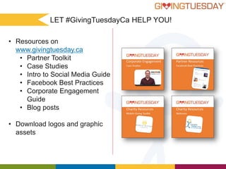 LET #GivingTuesdayCa HELP YOU!
• Resources on
www.givingtuesday.ca
• Partner Toolkit
• Case Studies
• Intro to Social Media Guide
• Facebook Best Practices
• Corporate Engagement
Guide
• Blog posts
• Download logos and graphic
assets

 