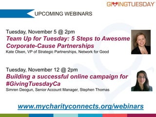 UPCOMING WEBINARS

Tuesday, November 5 @ 2pm

Team Up for Tuesday: 5 Steps to Awesome
Corporate-Cause Partnerships
Kate Olsen, VP of Strategic Partnerships, Network for Good

Tuesday, November 12 @ 2pm

Building a successful online campaign for
#GivingTuesdayCa
Simren Deogun, Senior Account Manager, Stephen Thomas

www.mycharityconnects.org/webinars

 