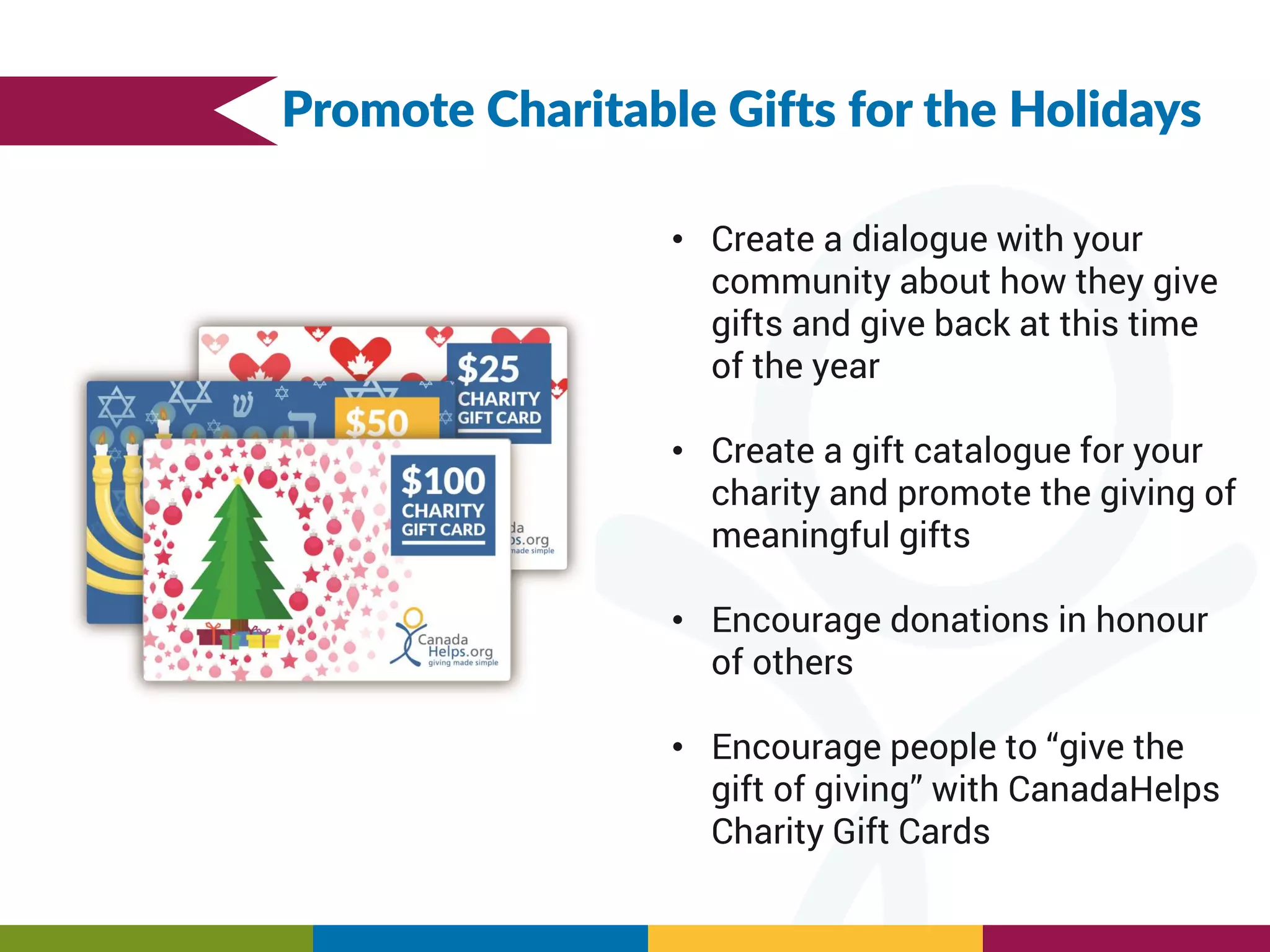• Create a dialogue with your
community about how they give
gifts and give back at this time
of the year
• Create a gift catalogue for your
charity and promote the giving of
meaningful gifts
• Encourage donations in honour
of others
• Encourage people to “give the
gift of giving” with CanadaHelps
Charity Gift Cards
Promote Charitable Gifts for the Holidays
 
