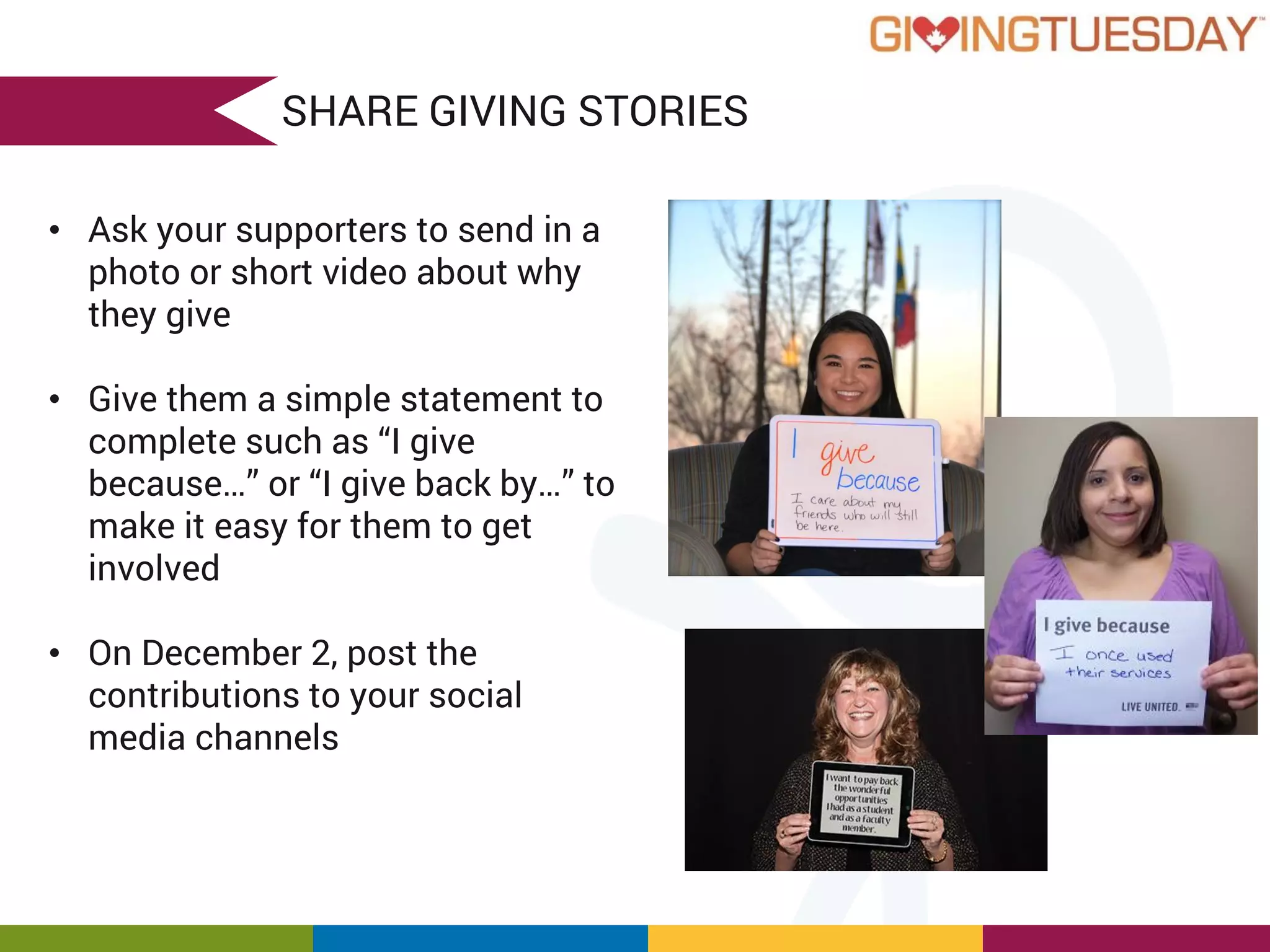 SHARE GIVING STORIES
• Ask your supporters to send in a
photo or short video about why
they give
• Give them a simple statement to
complete such as “I give
because…” or “I give back by…” to
make it easy for them to get
involved
• On December 2, post the
contributions to your social
media channels
 