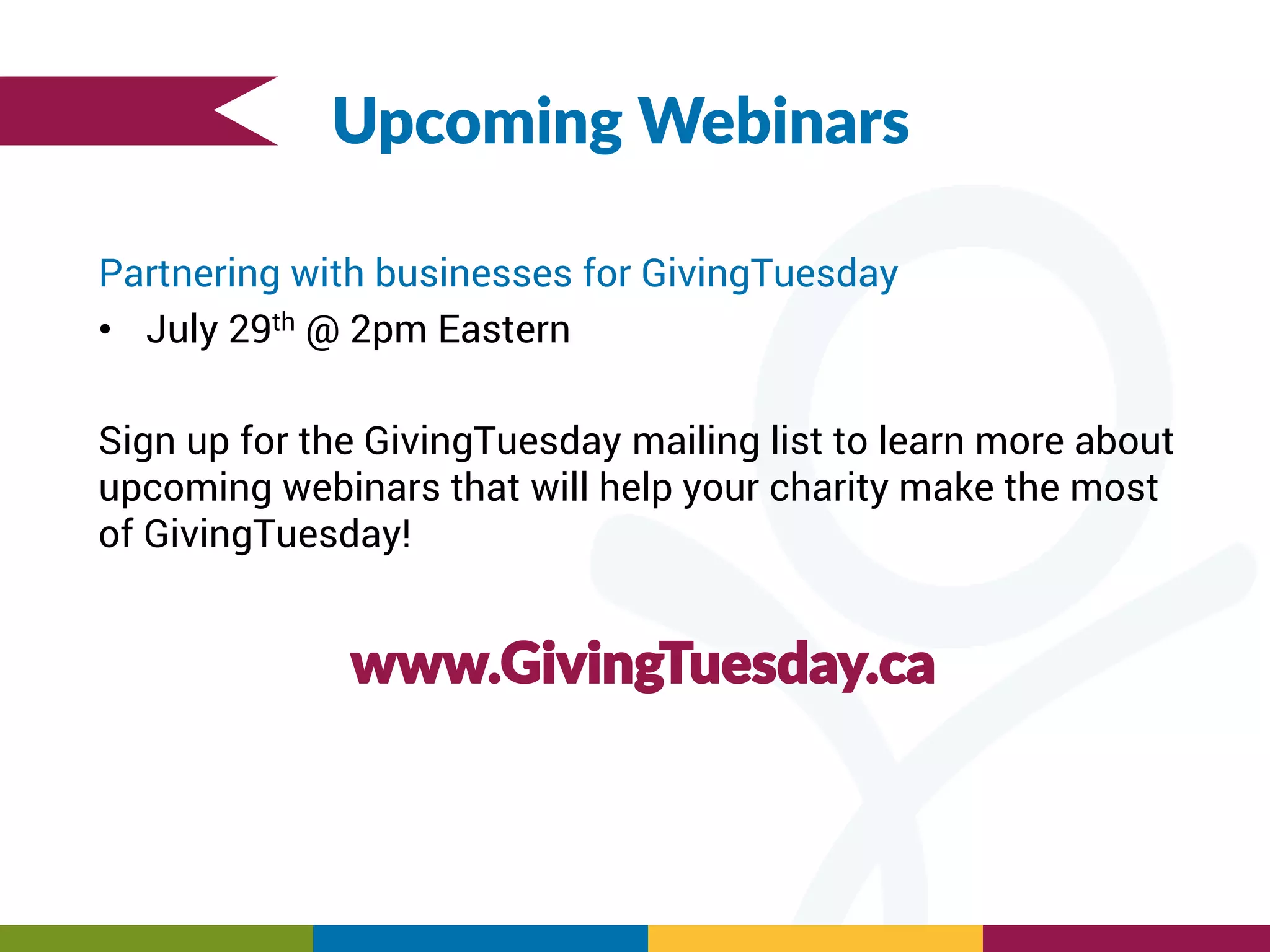 Upcoming Webinars
Partnering with businesses for GivingTuesday
• July 29th @ 2pm Eastern
Sign up for the GivingTuesday mailing list to learn more about
upcoming webinars that will help your charity make the most
of GivingTuesday!
www.GivingTuesday.ca
 
