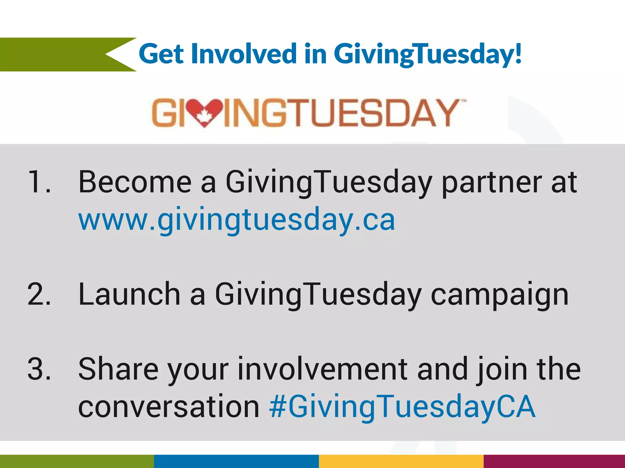 Get Involved in GivingTuesday!
1. Become a GivingTuesday partner at
www.givingtuesday.ca
2. Launch a GivingTuesday campaign
3. Share your involvement and join the
conversation #GivingTuesdayCA
 