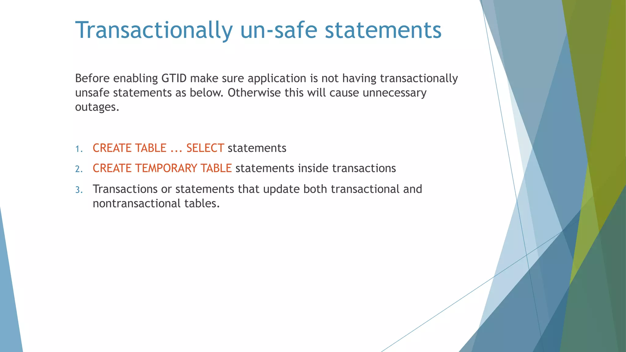 Transactionally un-safe statements Before enabling GTID make sure application is not having transactionally unsafe statements as below. Otherwise this will cause unnecessary outages. 1. CREATE TABLE ... SELECT statements 2. CREATE TEMPORARY TABLE statements inside transactions 3. Transactions or statements that update both transactional and nontransactional tables. 