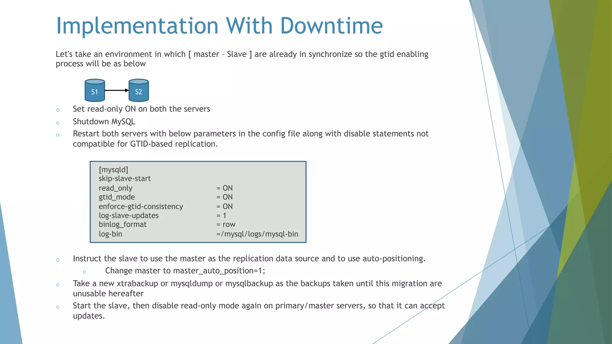 Let's take an environment in which [ master – Slave ] are already in synchronize so the gtid enabling process will be as below o Set read-only ON on both the servers o Shutdown MySQL o Restart both servers with below parameters in the config file along with disable statements not compatible for GTID-based replication. [mysqld] skip-slave-start read_only = ON gtid_mode = ON enforce-gtid-consistency = ON log-slave-updates = 1 binlog_format = row log-bin =/mysql/logs/mysql-bin o Instruct the slave to use the master as the replication data source and to use auto-positioning. o Change master to master_auto_position=1; o Take a new xtrabackup or mysqldump or mysqlbackup as the backups taken until this migration are unusable hereafter o Start the slave, then disable read-only mode again on primary/master servers, so that it can accept updates. Implementation With Downtime S1 S2 