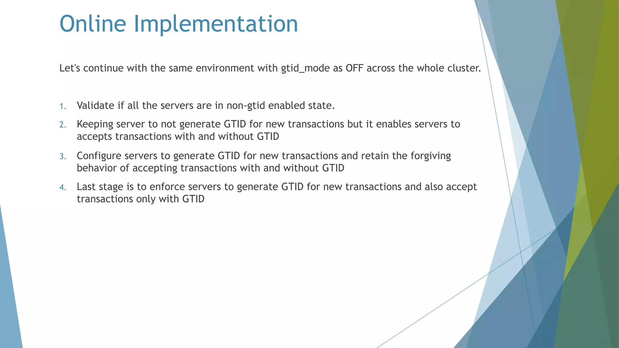 Online Implementation Let's continue with the same environment with gtid_mode as OFF across the whole cluster. 1. Validate if all the servers are in non-gtid enabled state. 2. Keeping server to not generate GTID for new transactions but it enables servers to accepts transactions with and without GTID 3. Configure servers to generate GTID for new transactions and retain the forgiving behavior of accepting transactions with and without GTID 4. Last stage is to enforce servers to generate GTID for new transactions and also accept transactions only with GTID 