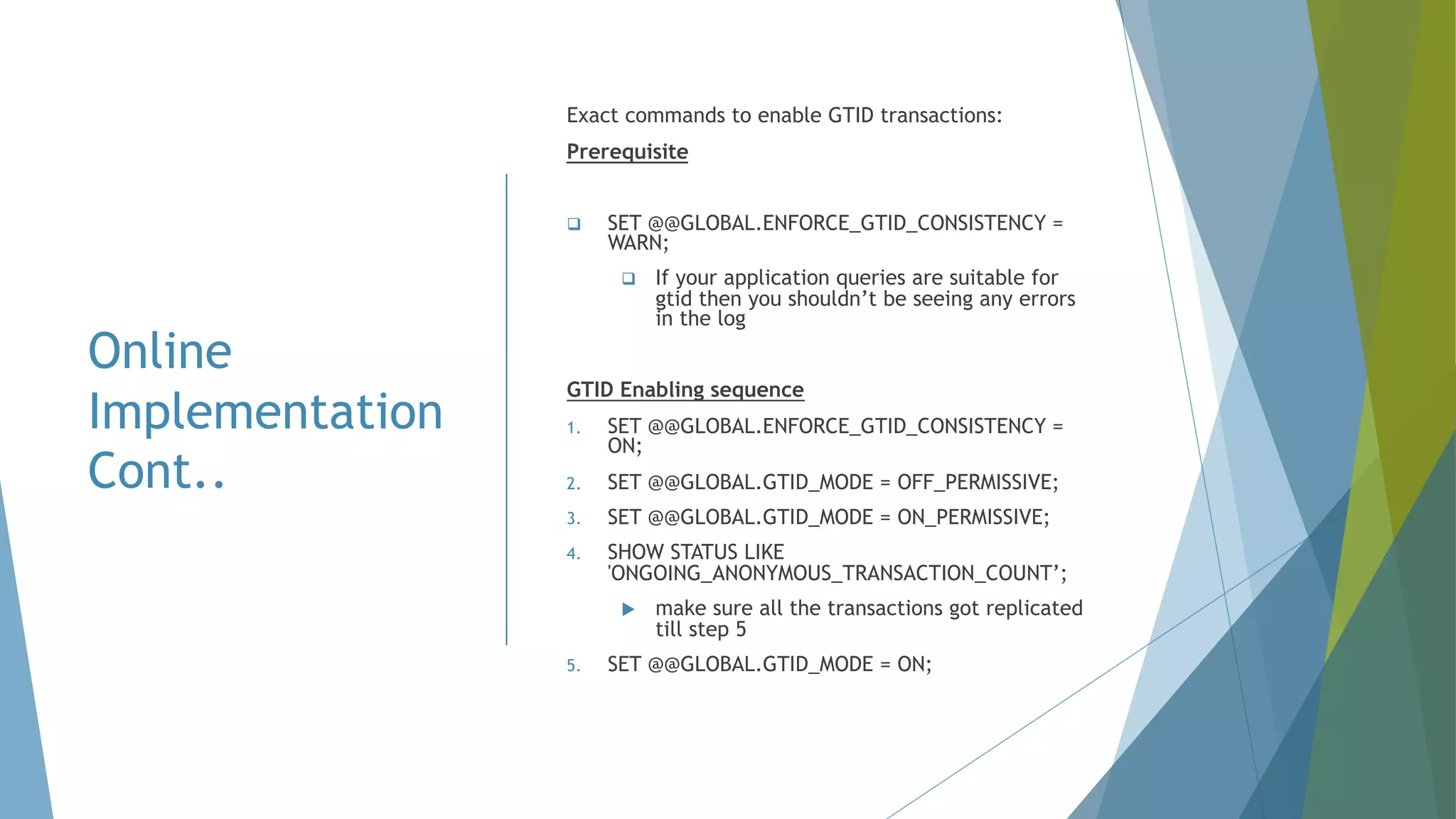 Online Implementation Cont.. Exact commands to enable GTID transactions: Prerequisite q SET @@GLOBAL.ENFORCE_GTID_CONSISTENCY = WARN; q If your application queries are suitable for gtid then you shouldn’t be seeing any errors in the log GTID Enabling sequence 1. SET @@GLOBAL.ENFORCE_GTID_CONSISTENCY = ON; 2. SET @@GLOBAL.GTID_MODE = OFF_PERMISSIVE; 3. SET @@GLOBAL.GTID_MODE = ON_PERMISSIVE; 4. SHOW STATUS LIKE 'ONGOING_ANONYMOUS_TRANSACTION_COUNT’; u make sure all the transactions got replicated till step 5 5. SET @@GLOBAL.GTID_MODE = ON; 