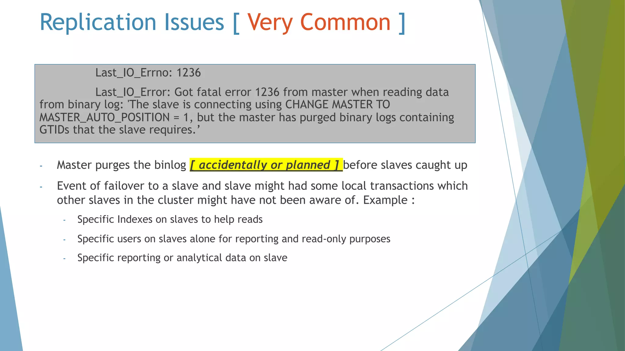 Replication Issues [ Very Common ] Last_IO_Errno: 1236 Last_IO_Error: Got fatal error 1236 from master when reading data from binary log: 'The slave is connecting using CHANGE MASTER TO MASTER_AUTO_POSITION = 1, but the master has purged binary logs containing GTIDs that the slave requires.’ - Master purges the binlog [ accidentally or planned ] before slaves caught up - Event of failover to a slave and slave might had some local transactions which other slaves in the cluster might have not been aware of. Example : - Specific Indexes on slaves to help reads - Specific users on slaves alone for reporting and read-only purposes - Specific reporting or analytical data on slave 