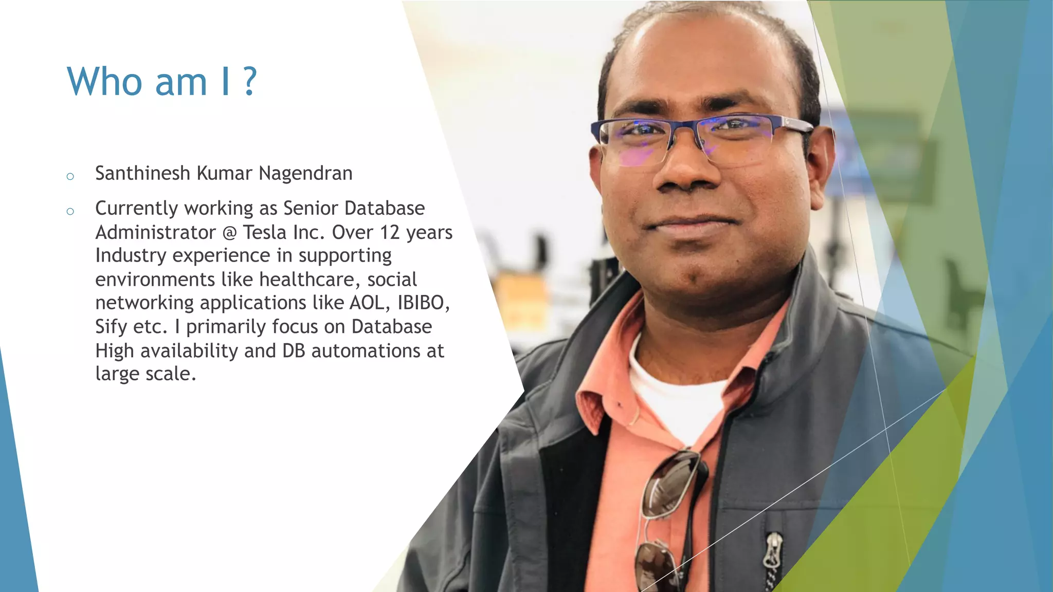 Who am I ? o Santhinesh Kumar Nagendran o Currently working as Senior Database Administrator @ Tesla Inc. Over 12 years Industry experience in supporting environments like healthcare, social networking applications like AOL, IBIBO, Sify etc. I primarily focus on Database High availability and DB automations at large scale. 