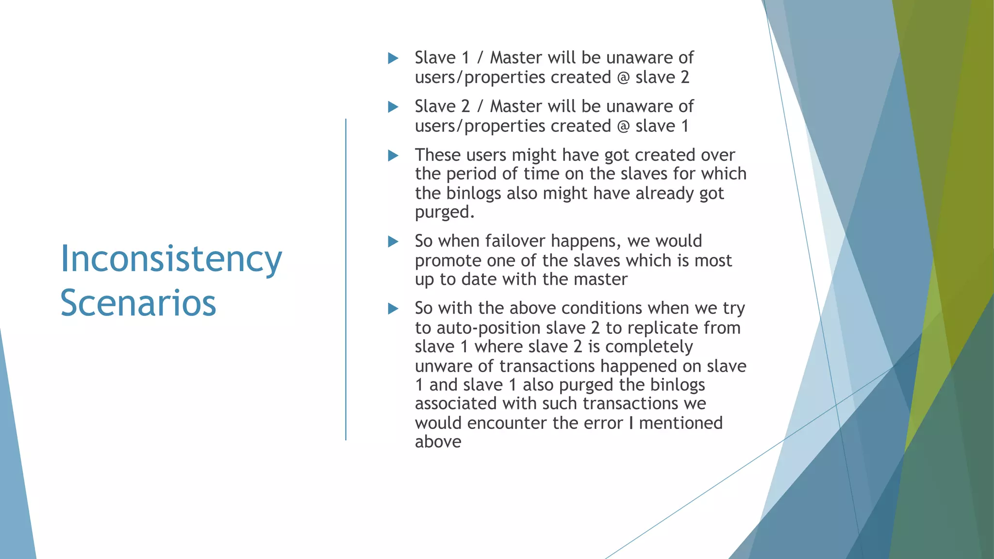 Inconsistency Scenarios u Slave 1 / Master will be unaware of users/properties created @ slave 2 u Slave 2 / Master will be unaware of users/properties created @ slave 1 u These users might have got created over the period of time on the slaves for which the binlogs also might have already got purged. u So when failover happens, we would promote one of the slaves which is most up to date with the master u So with the above conditions when we try to auto-position slave 2 to replicate from slave 1 where slave 2 is completely unware of transactions happened on slave 1 and slave 1 also purged the binlogs associated with such transactions we would encounter the error I mentioned above 